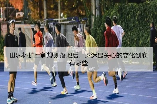 世界杯扩军新规则落地后，球迷最关心的变化到底有哪些